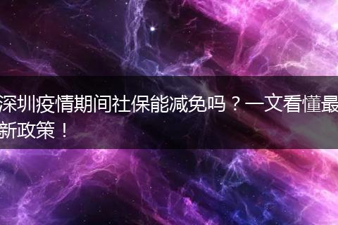 深圳疫情期间社保能减免吗?一文看懂最新政策!