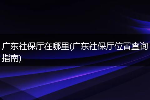 广东社保厅在哪里(广东社保厅位置查询指南)