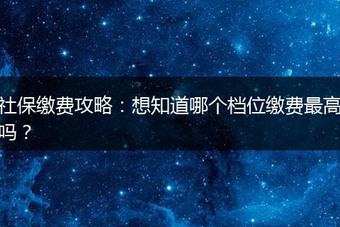社保缴费攻略：想知道哪个档位缴费最高吗？