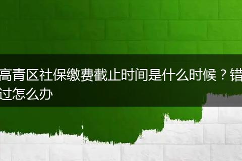 高青区社保缴费截止时间是什么时候？错过怎么办