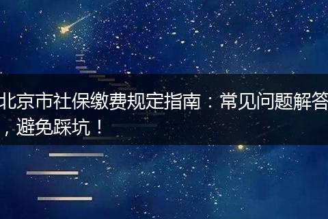 北京市社保缴费规定指南：常见问题解答，避免踩坑！