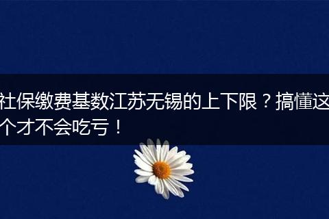 社保缴费基数江苏无锡的上下限？搞懂这个才不会吃亏！