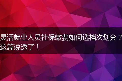 灵活就业人员社保缴费如何选档次划分？这篇说透了！