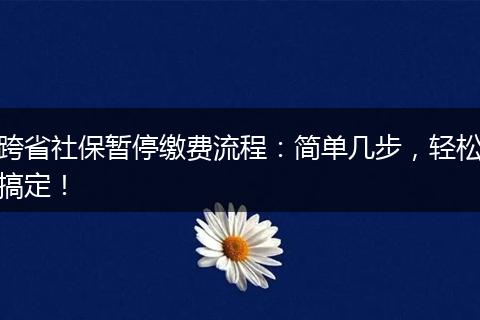 跨省社保暂停缴费流程：简单几步，轻松搞定！