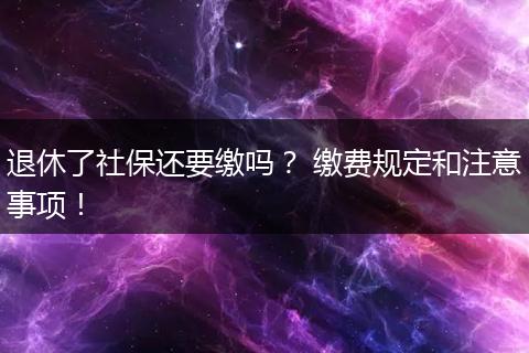 退休了社保还要缴吗? 缴费规定和注意事项!