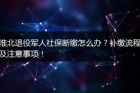 淮北退役军人社保断缴怎么办？补缴流程及注意事项！