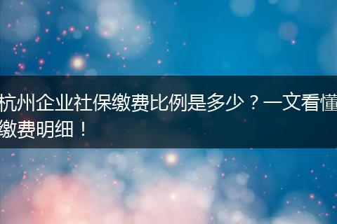 杭州企业社保缴费比例是多少？一文看懂缴费明细！