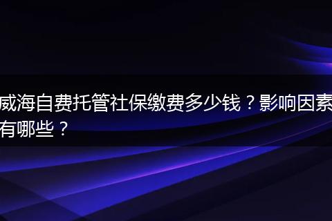 威海自费托管社保缴费多少钱？影响因素有哪些？