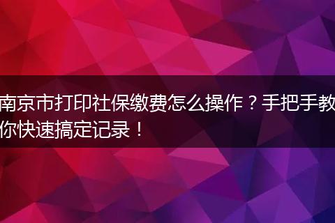 南京市打印社保缴费怎么操作？手把手教你快速搞定记录！