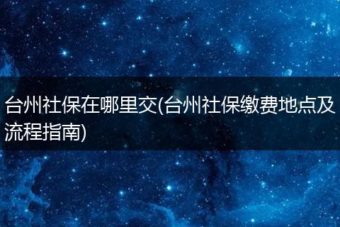 台州社保在哪里交(台州社保缴费地点及流程指南)