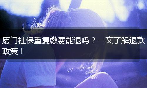 厦门社保重复缴费能退吗？一文了解退款政策！