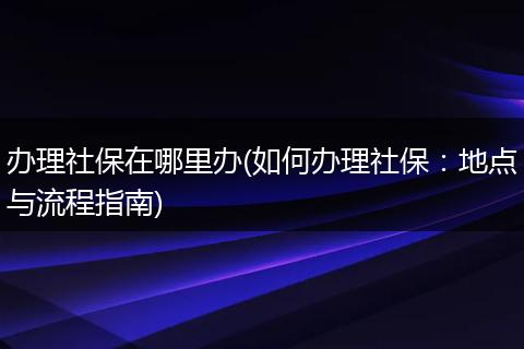 办理社保在哪里办(如何办理社保：地点与流程指南)