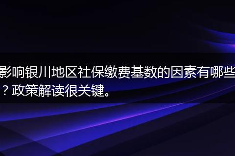 影响银川地区社保缴费基数的因素有哪些？政策解读很关键。