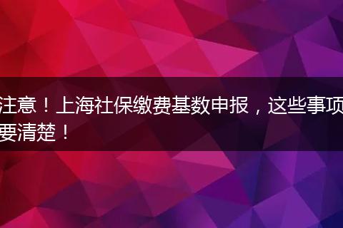 注意！上海社保缴费基数申报，这些事项要清楚！