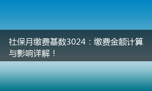 社保月缴费基数3024：缴费金额计算与影响详解！