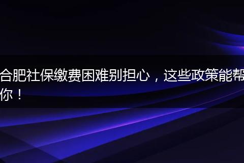 合肥社保缴费困难别担心，这些政策能帮你！