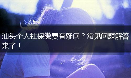 汕头个人社保缴费有疑问?常见问题解答来了!