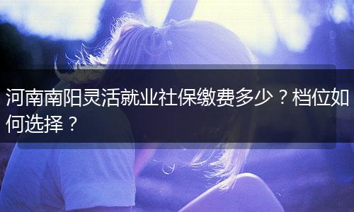 河南南阳灵活就业社保缴费多少？档位如何选择？
