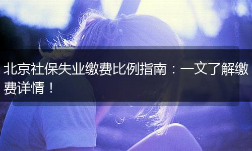 北京社保失业缴费比例指南：一文了解缴费详情！