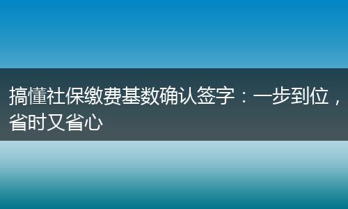 搞懂社保缴费基数确认签字：一步到位，省时又省心