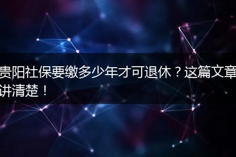 贵阳社保要缴多少年才可退休？这篇文章讲清楚！