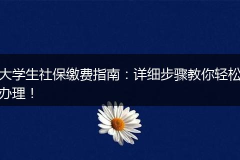 大学生社保缴费指南：详细步骤教你轻松办理！