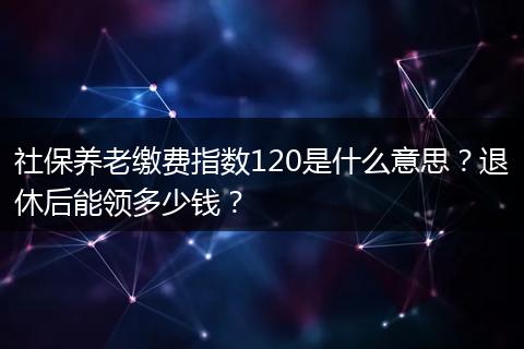 社保养老缴费指数120是什么意思？退休后能领多少钱？