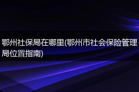 鄂州社保局在哪里(鄂州市社会保险管理局位置指南)