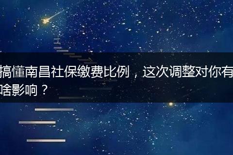 搞懂南昌社保缴费比例，这次调整对你有啥影响？