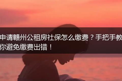 申请赣州公租房社保怎么缴费？手把手教你避免缴费出错！