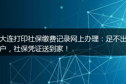 大连打印社保缴费记录网上办理：足不出户，社保凭证送到家！