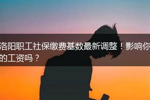 洛阳职工社保缴费基数最新调整！影响你的工资吗？