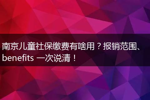 南京儿童社保缴费有啥用？报销范围、 benefits 一次说清！