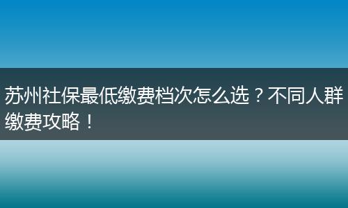苏州社保最低缴费档次怎么选？不同人群缴费攻略！