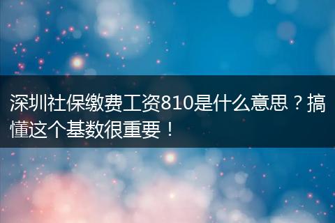 深圳社保缴费工资810是什么意思？搞懂这个基数很重要！
