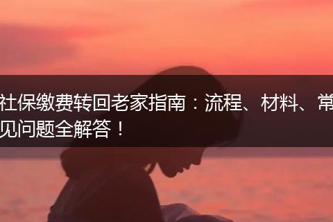 社保缴费转回老家指南：流程、材料、常见问题全解答！