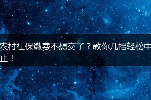 农村社保缴费不想交了？教你几招轻松中止！