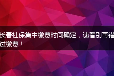 长春社保集中缴费时间确定，速看别再错过缴费！