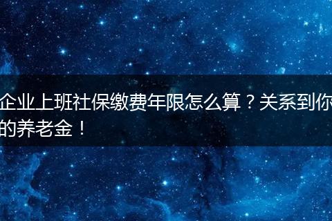 企业上班社保缴费年限怎么算？关系到你的养老金！