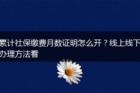 累计社保缴费月数证明怎么开？线上线下办理方法看