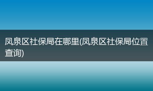 凤泉区社保局在哪里(凤泉区社保局位置查询)