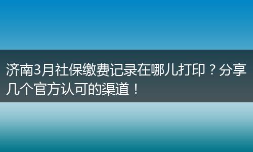 济南3月社保缴费记录在哪儿打印？分享几个官方认可的渠道！