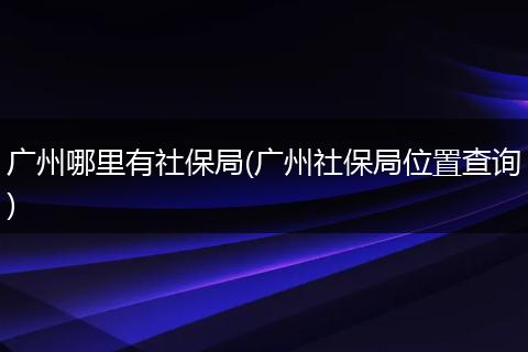 广州哪里有社保局(广州社保局位置查询)