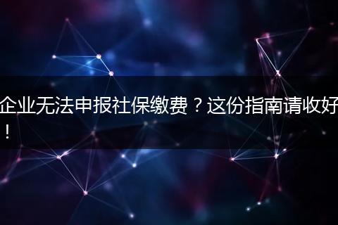 企业无法申报社保缴费？这份指南请收好！