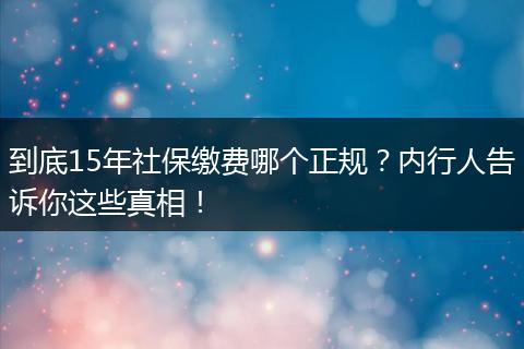 到底15年社保缴费哪个正规？内行人告诉你这些真相！