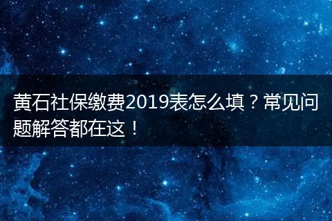 黄石社保缴费2019表怎么填？常见问题解答都在这！