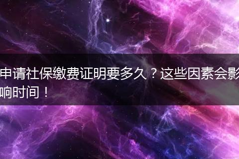 申请社保缴费证明要多久？这些因素会影响时间！
