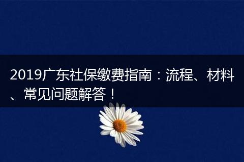 2019广东社保缴费指南：流程、材料、常见问题解答！