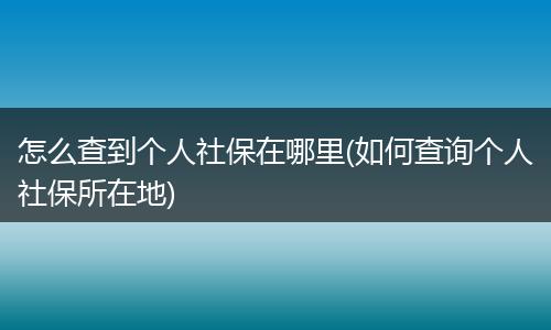 怎么查到个人社保在哪里(如何查询个人社保所在地)