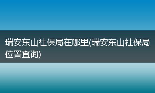 瑞安东山社保局在哪里(瑞安东山社保局位置查询)